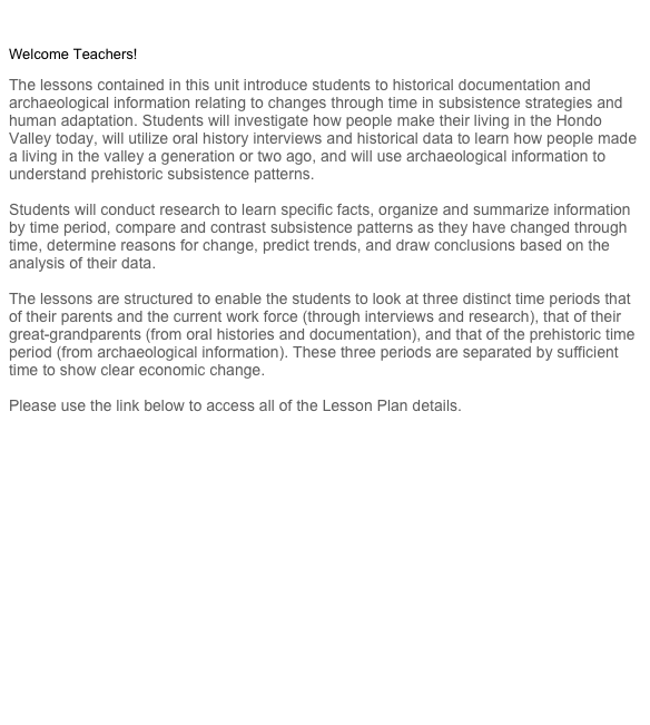 

Welcome Teachers!

The lessons contained in this unit introduce students to historical documentation and
archaeological information relating to changes through time in subsistence strategies and human adaptation. Students will investigate how people make their living in the Hondo Valley today, will utilize oral history interviews and historical data to learn how people made a living in the valley a generation or two ago, and will use archaeological information to understand prehistoric subsistence patterns.

Students will conduct research to learn specific facts, organize and summarize information by time period, compare and contrast subsistence patterns as they have changed through time, determine reasons for change, predict trends, and draw conclusions based on the analysis of their data.

The lessons are structured to enable the students to look at three distinct time periods that
of their parents and the current work force (through interviews and research), that of their great-grandparents (from oral histories and documentation), and that of the prehistoric time period (from archaeological information). These three periods are separated by sufficient time to show clear economic change.

Please use the link below to access all of the Lesson Plan details.


Table of Contents